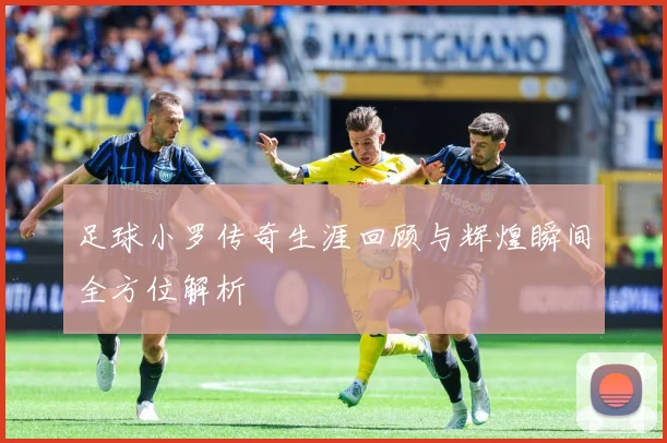 足球小罗传奇生涯回顾与辉煌瞬间全方位解析