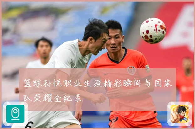 篮球孙悦职业生涯精彩瞬间与国家队荣耀全纪录