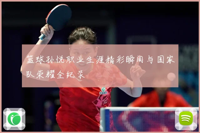 篮球孙悦职业生涯精彩瞬间与国家队荣耀全纪录