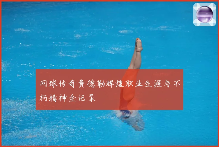 网球传奇费德勒辉煌职业生涯与不朽精神全记录