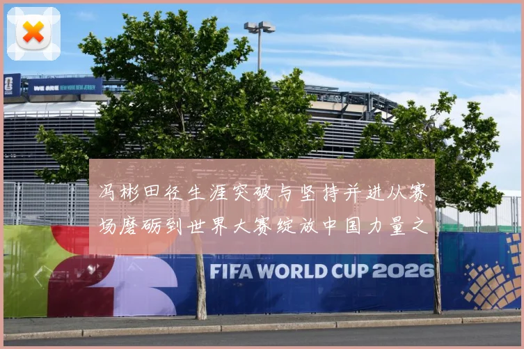 冯彬田径生涯突破与坚持并进从赛场磨砺到世界大赛绽放中国力量之路