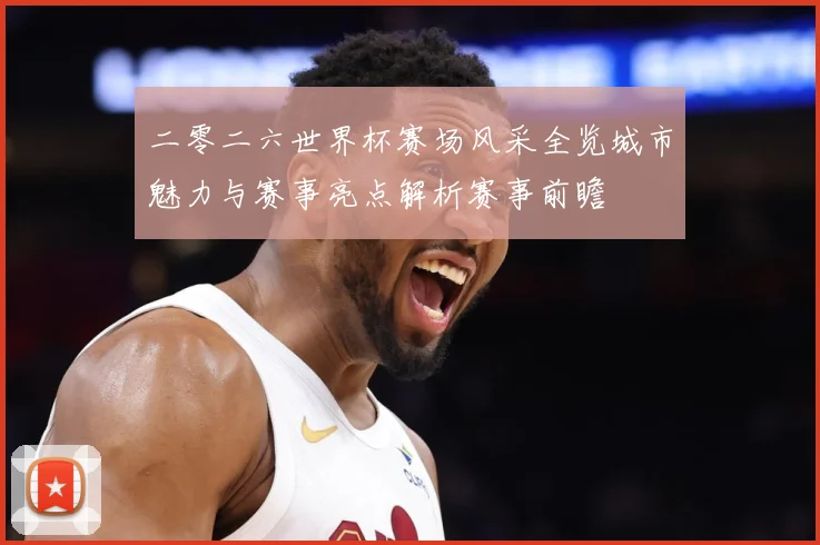 二零二六世界杯赛场风采全览城市魅力与赛事亮点解析赛事前瞻